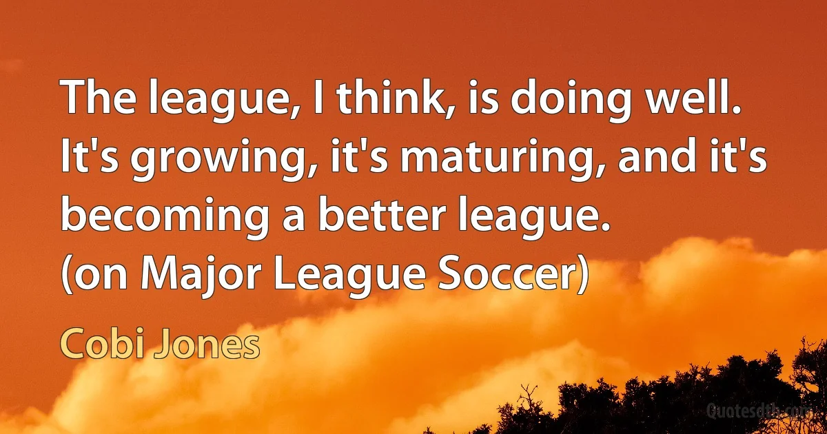 The league, I think, is doing well. It's growing, it's maturing, and it's becoming a better league.
(on Major League Soccer) (Cobi Jones)