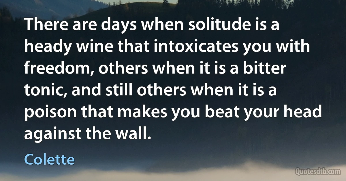 There are days when solitude is a heady wine that intoxicates you with freedom, others when it is a bitter tonic, and still others when it is a poison that makes you beat your head against the wall. (Colette)