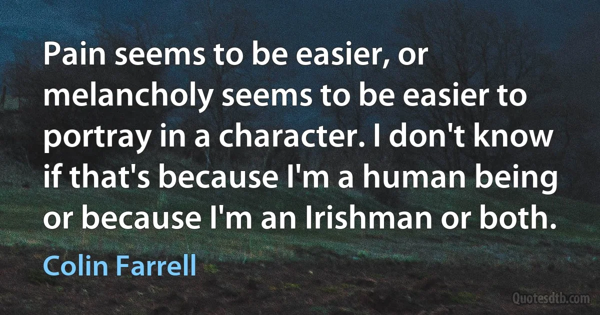 Pain seems to be easier, or melancholy seems to be easier to portray in a character. I don't know if that's because I'm a human being or because I'm an Irishman or both. (Colin Farrell)