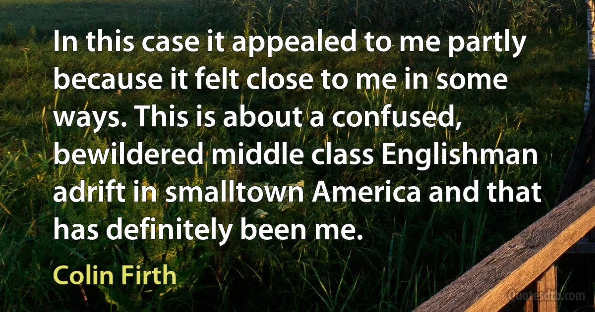 In this case it appealed to me partly because it felt close to me in some ways. This is about a confused, bewildered middle class Englishman adrift in smalltown America and that has definitely been me. (Colin Firth)