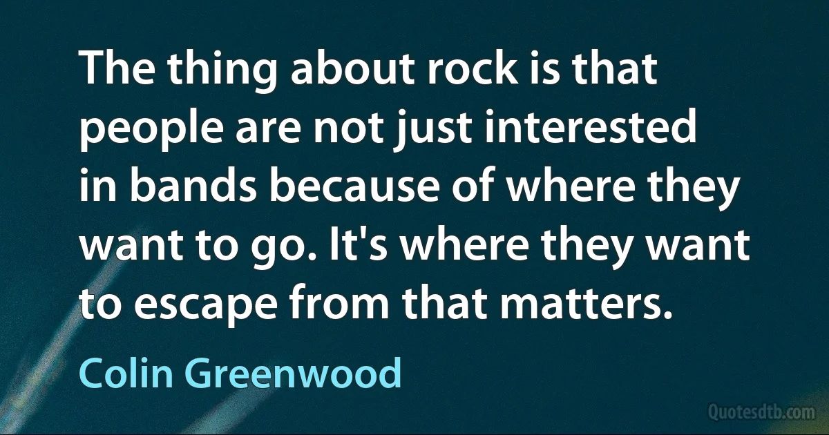 The thing about rock is that people are not just interested in bands because of where they want to go. It's where they want to escape from that matters. (Colin Greenwood)