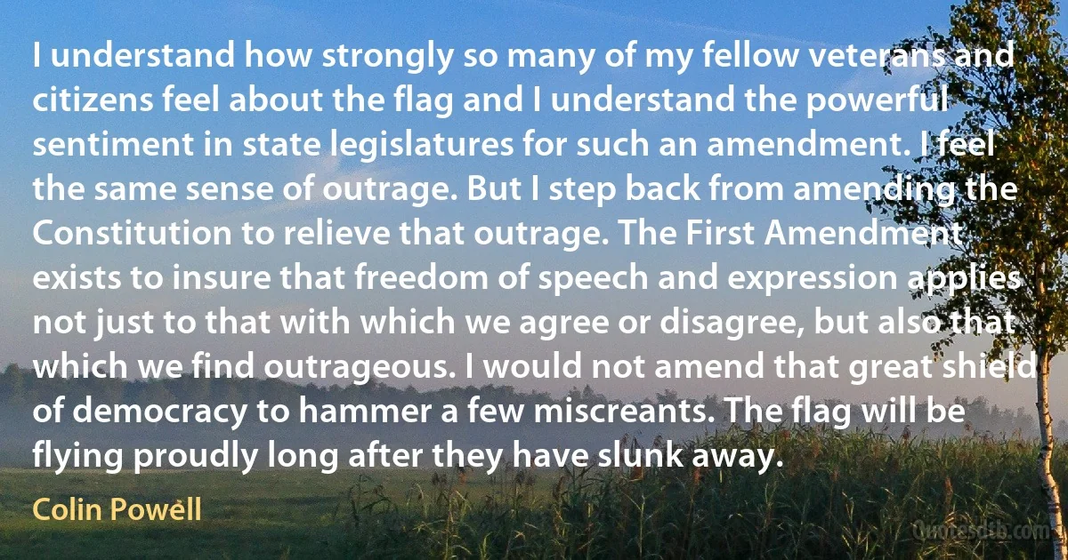 I understand how strongly so many of my fellow veterans and citizens feel about the flag and I understand the powerful sentiment in state legislatures for such an amendment. I feel the same sense of outrage. But I step back from amending the Constitution to relieve that outrage. The First Amendment exists to insure that freedom of speech and expression applies not just to that with which we agree or disagree, but also that which we find outrageous. I would not amend that great shield of democracy to hammer a few miscreants. The flag will be flying proudly long after they have slunk away. (Colin Powell)