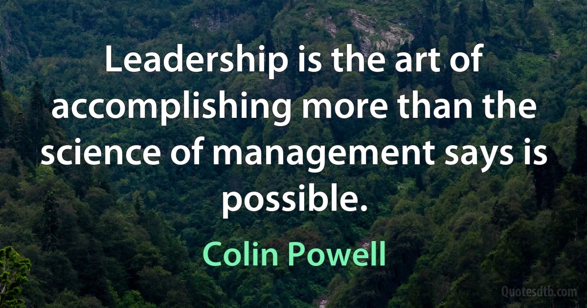 Leadership is the art of accomplishing more than the science of management says is possible. (Colin Powell)