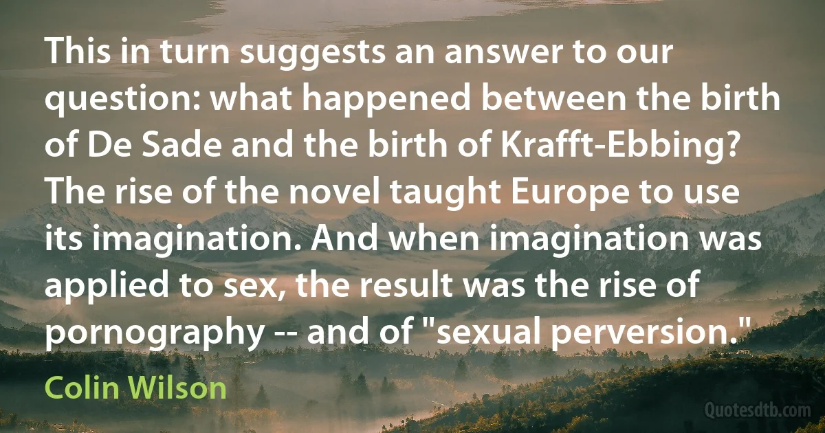 This in turn suggests an answer to our question: what happened between the birth of De Sade and the birth of Krafft-Ebbing? The rise of the novel taught Europe to use its imagination. And when imagination was applied to sex, the result was the rise of pornography -- and of "sexual perversion." (Colin Wilson)