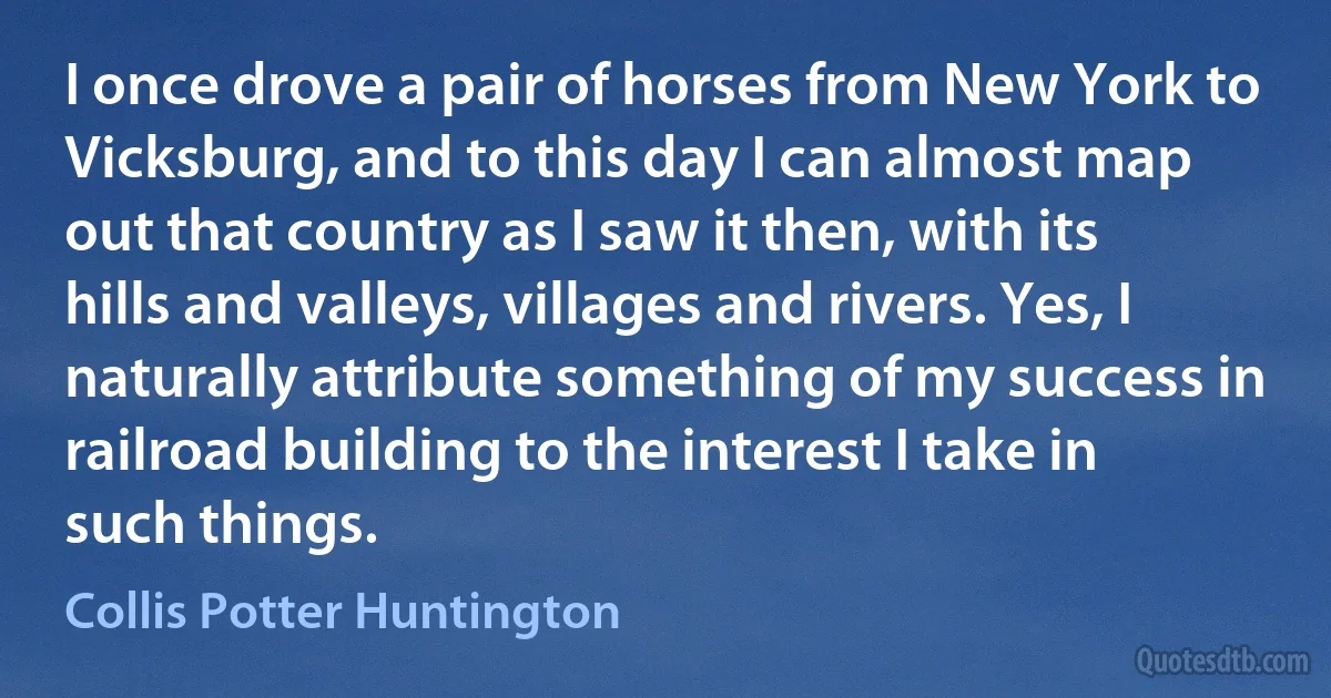 I once drove a pair of horses from New York to Vicksburg, and to this day I can almost map out that country as I saw it then, with its hills and valleys, villages and rivers. Yes, I naturally attribute something of my success in railroad building to the interest I take in such things. (Collis Potter Huntington)