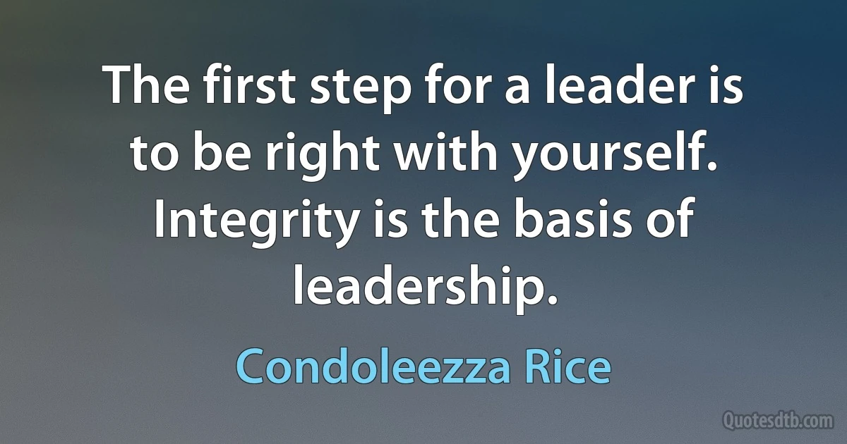 The first step for a leader is to be right with yourself. Integrity is the basis of leadership. (Condoleezza Rice)