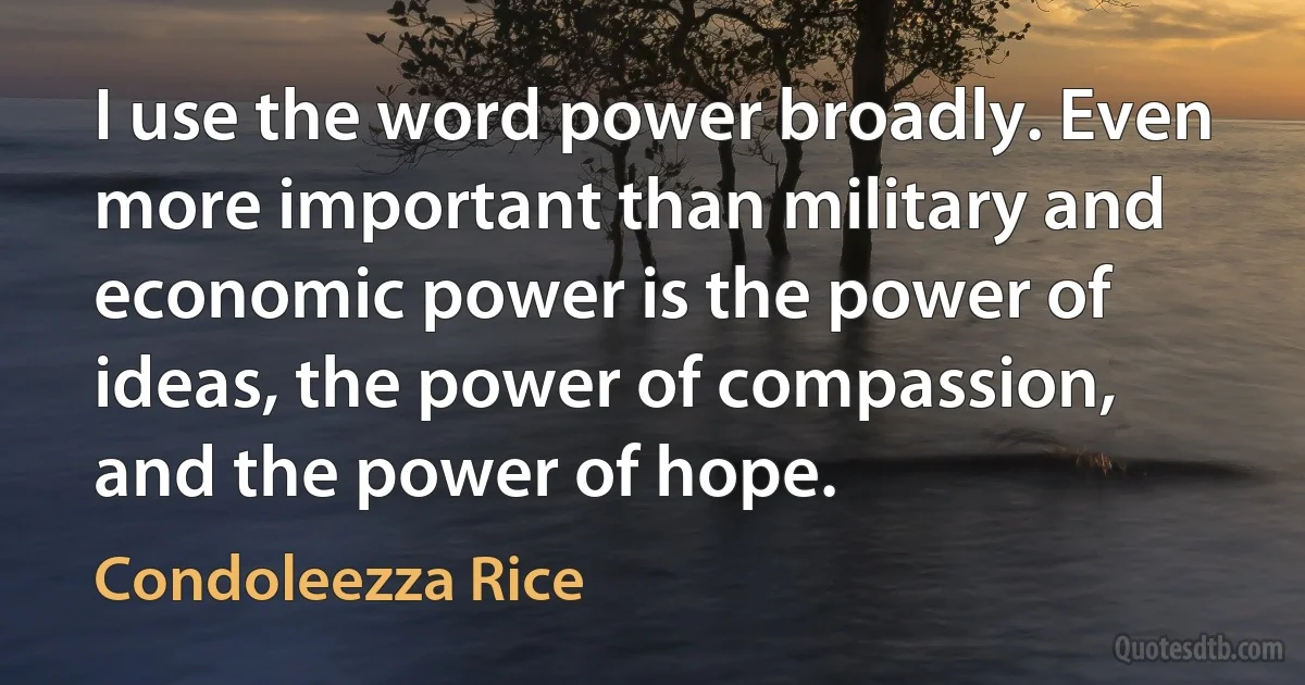 I use the word power broadly. Even more important than military and economic power is the power of ideas, the power of compassion, and the power of hope. (Condoleezza Rice)