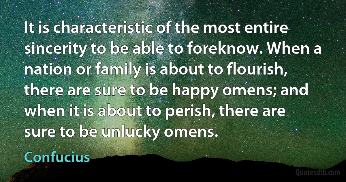 It is characteristic of the most entire sincerity to be able to foreknow. When a nation or family is about to flourish, there are sure to be happy omens; and when it is about to perish, there are sure to be unlucky omens. (Confucius)