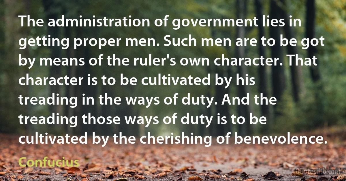 The administration of government lies in getting proper men. Such men are to be got by means of the ruler's own character. That character is to be cultivated by his treading in the ways of duty. And the treading those ways of duty is to be cultivated by the cherishing of benevolence. (Confucius)