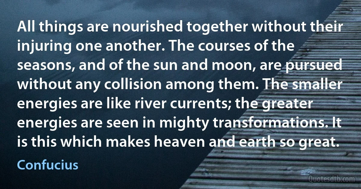 All things are nourished together without their injuring one another. The courses of the seasons, and of the sun and moon, are pursued without any collision among them. The smaller energies are like river currents; the greater energies are seen in mighty transformations. It is this which makes heaven and earth so great. (Confucius)