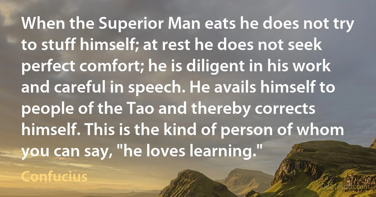 When the Superior Man eats he does not try to stuff himself; at rest he does not seek perfect comfort; he is diligent in his work and careful in speech. He avails himself to people of the Tao and thereby corrects himself. This is the kind of person of whom you can say, "he loves learning." (Confucius)