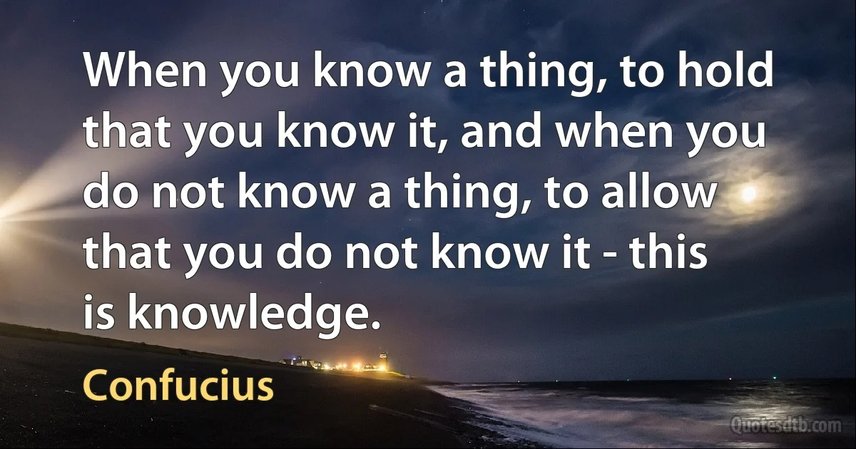 When you know a thing, to hold that you know it, and when you do not know a thing, to allow that you do not know it - this is knowledge. (Confucius)