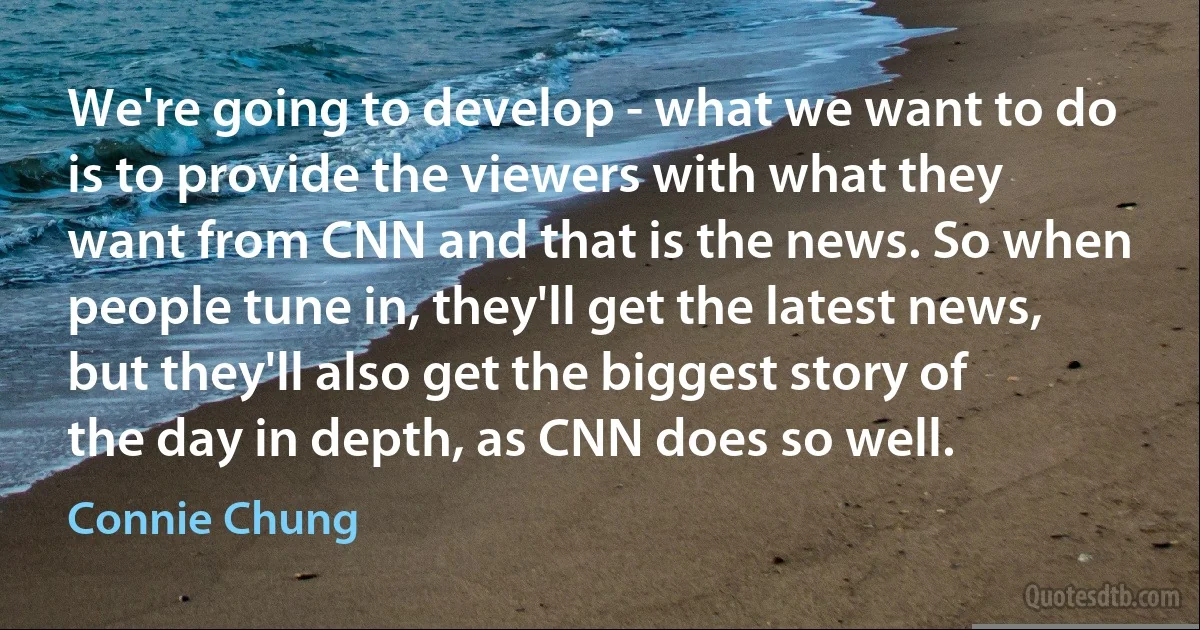 We're going to develop - what we want to do is to provide the viewers with what they want from CNN and that is the news. So when people tune in, they'll get the latest news, but they'll also get the biggest story of the day in depth, as CNN does so well. (Connie Chung)