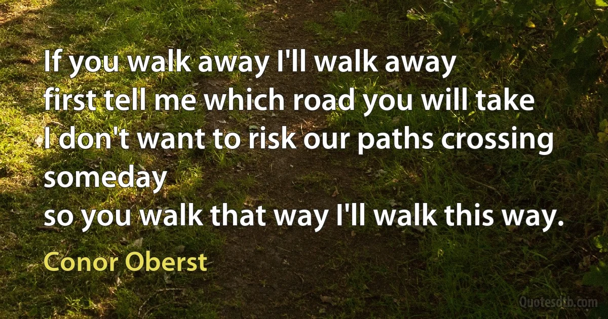 If you walk away I'll walk away
first tell me which road you will take
I don't want to risk our paths crossing someday
so you walk that way I'll walk this way. (Conor Oberst)