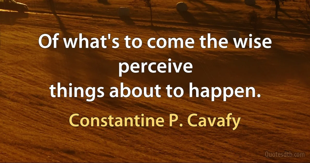 Of what's to come the wise perceive
things about to happen. (Constantine P. Cavafy)