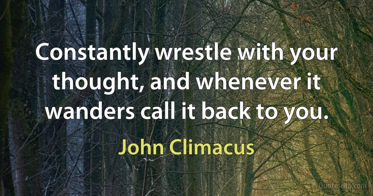 Constantly wrestle with your thought, and whenever it wanders call it back to you. (John Climacus)
