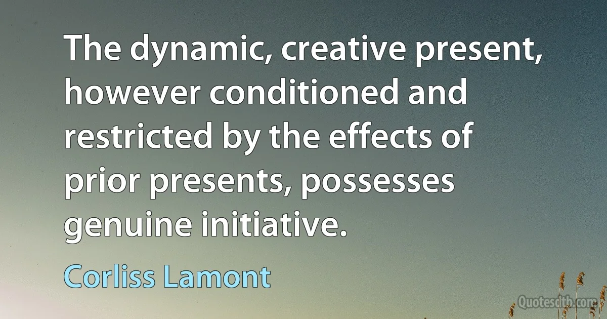 The dynamic, creative present, however conditioned and restricted by the effects of prior presents, possesses genuine initiative. (Corliss Lamont)