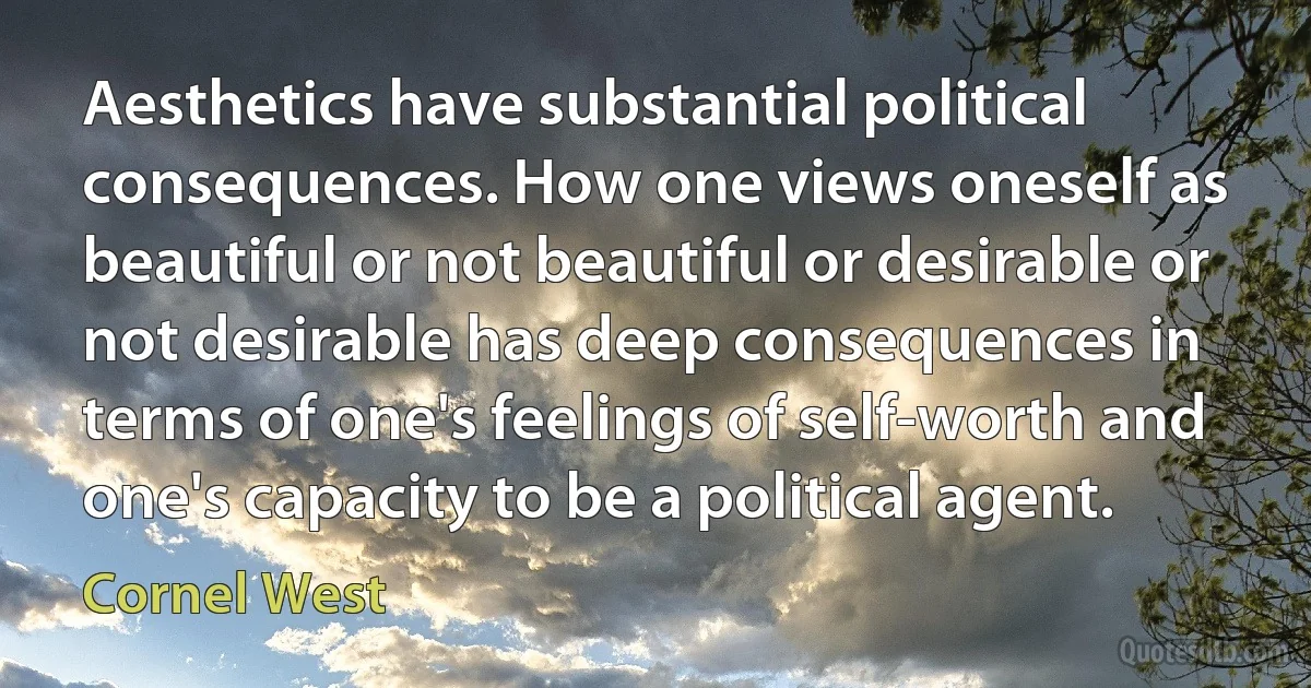 Aesthetics have substantial political consequences. How one views oneself as beautiful or not beautiful or desirable or not desirable has deep consequences in terms of one's feelings of self-worth and one's capacity to be a political agent. (Cornel West)