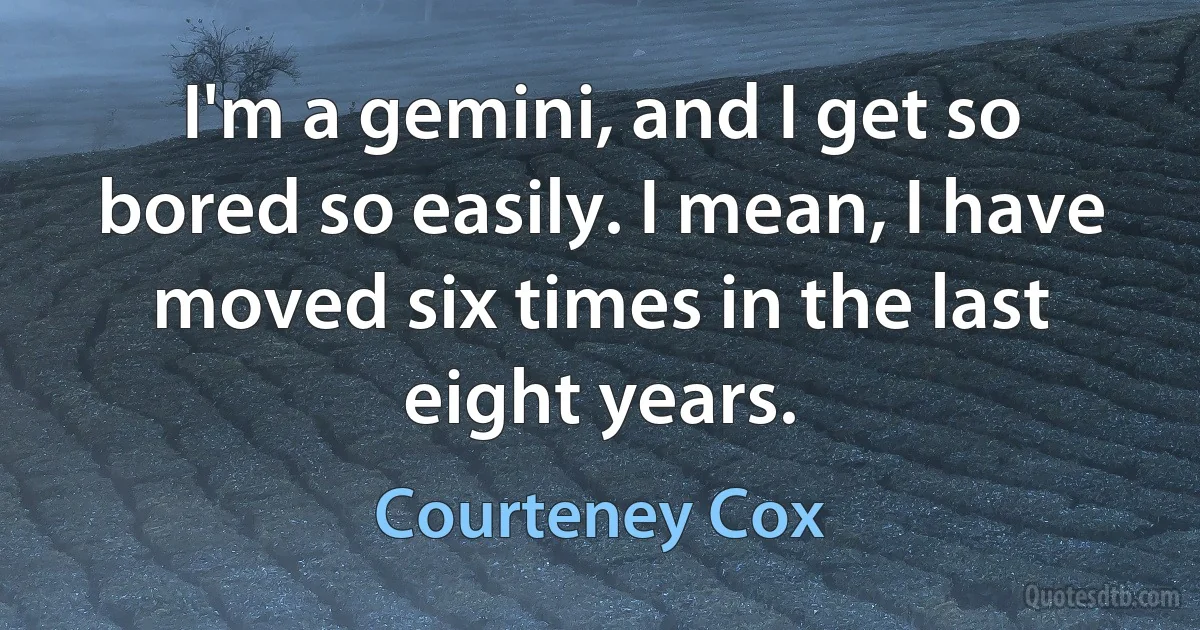 I'm a gemini, and I get so bored so easily. I mean, I have moved six times in the last eight years. (Courteney Cox)