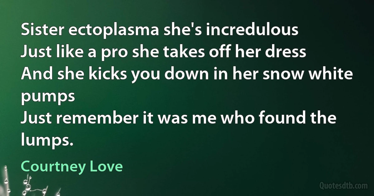 Sister ectoplasma she's incredulous
Just like a pro she takes off her dress
And she kicks you down in her snow white pumps
Just remember it was me who found the lumps. (Courtney Love)