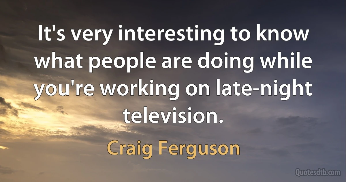 It's very interesting to know what people are doing while you're working on late-night television. (Craig Ferguson)