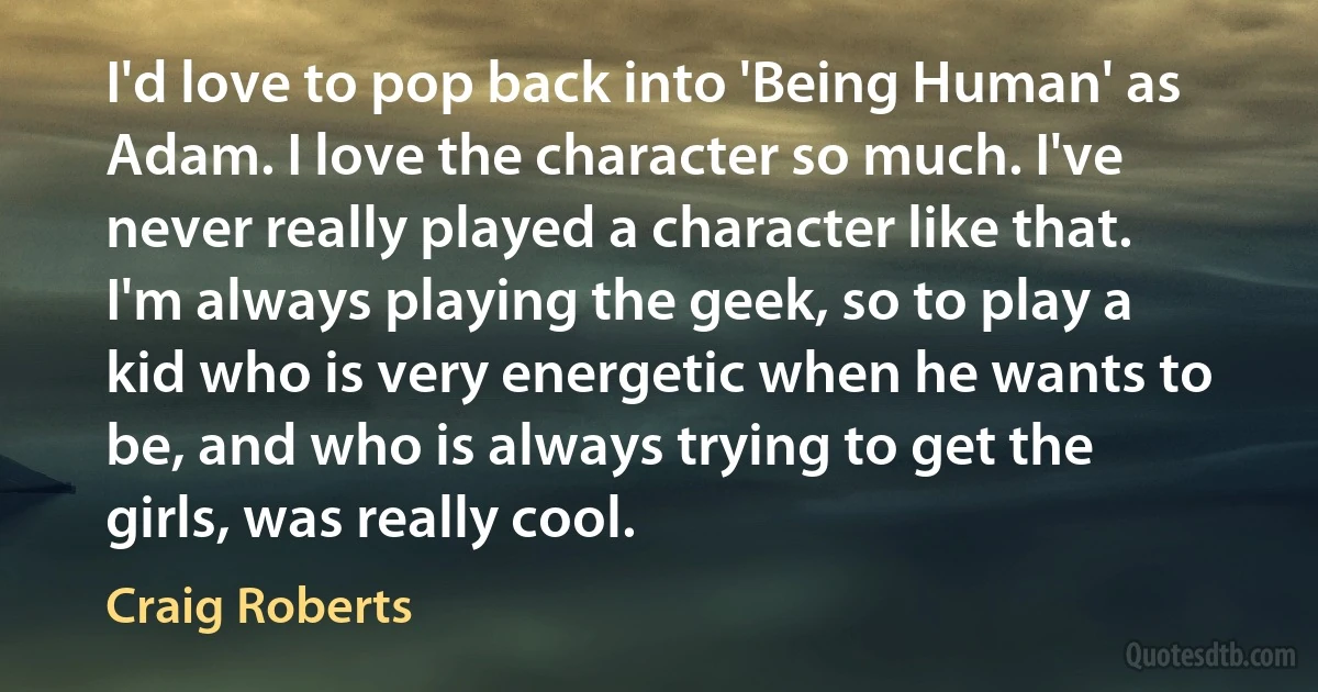 I'd love to pop back into 'Being Human' as Adam. I love the character so much. I've never really played a character like that. I'm always playing the geek, so to play a kid who is very energetic when he wants to be, and who is always trying to get the girls, was really cool. (Craig Roberts)