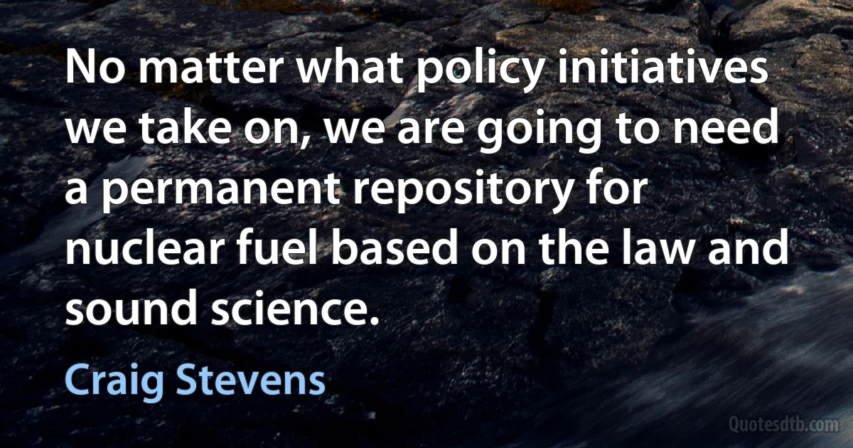 No matter what policy initiatives we take on, we are going to need a permanent repository for nuclear fuel based on the law and sound science. (Craig Stevens)