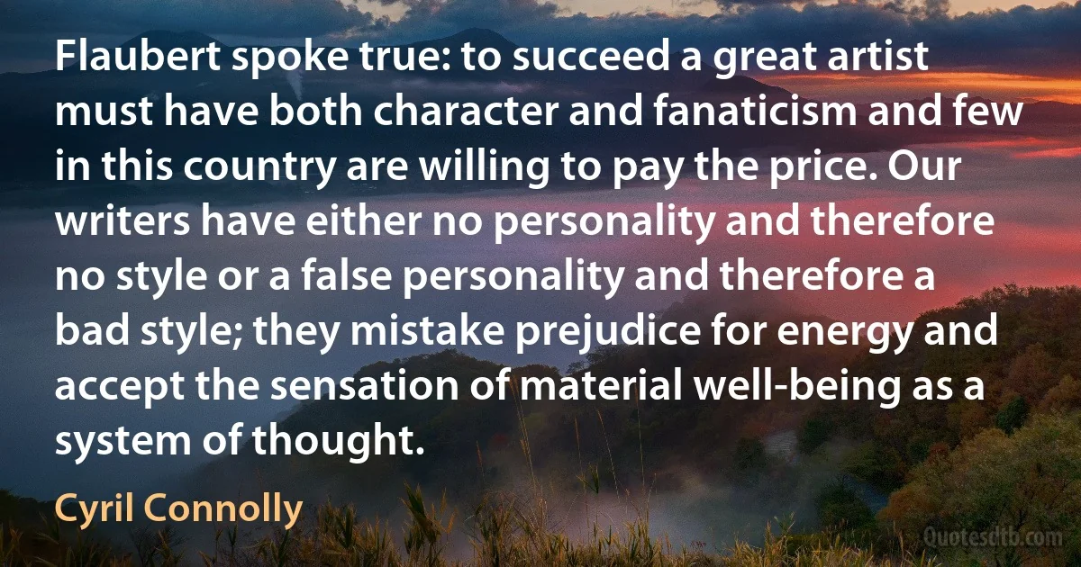 Flaubert spoke true: to succeed a great artist must have both character and fanaticism and few in this country are willing to pay the price. Our writers have either no personality and therefore no style or a false personality and therefore a bad style; they mistake prejudice for energy and accept the sensation of material well-being as a system of thought. (Cyril Connolly)