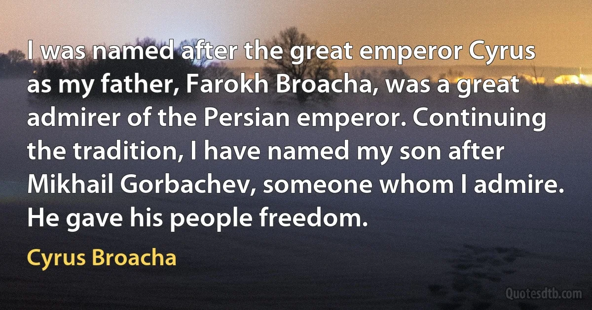 I was named after the great emperor Cyrus as my father, Farokh Broacha, was a great admirer of the Persian emperor. Continuing the tradition, I have named my son after Mikhail Gorbachev, someone whom I admire. He gave his people freedom. (Cyrus Broacha)