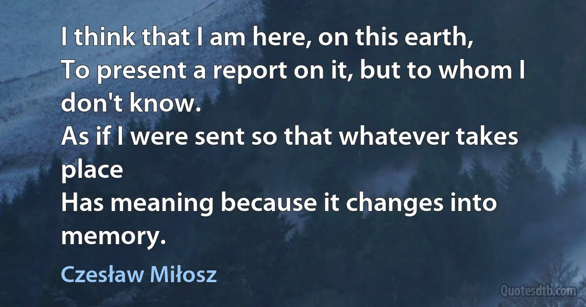 I think that I am here, on this earth,
To present a report on it, but to whom I don't know.
As if I were sent so that whatever takes place
Has meaning because it changes into memory. (Czesław Miłosz)