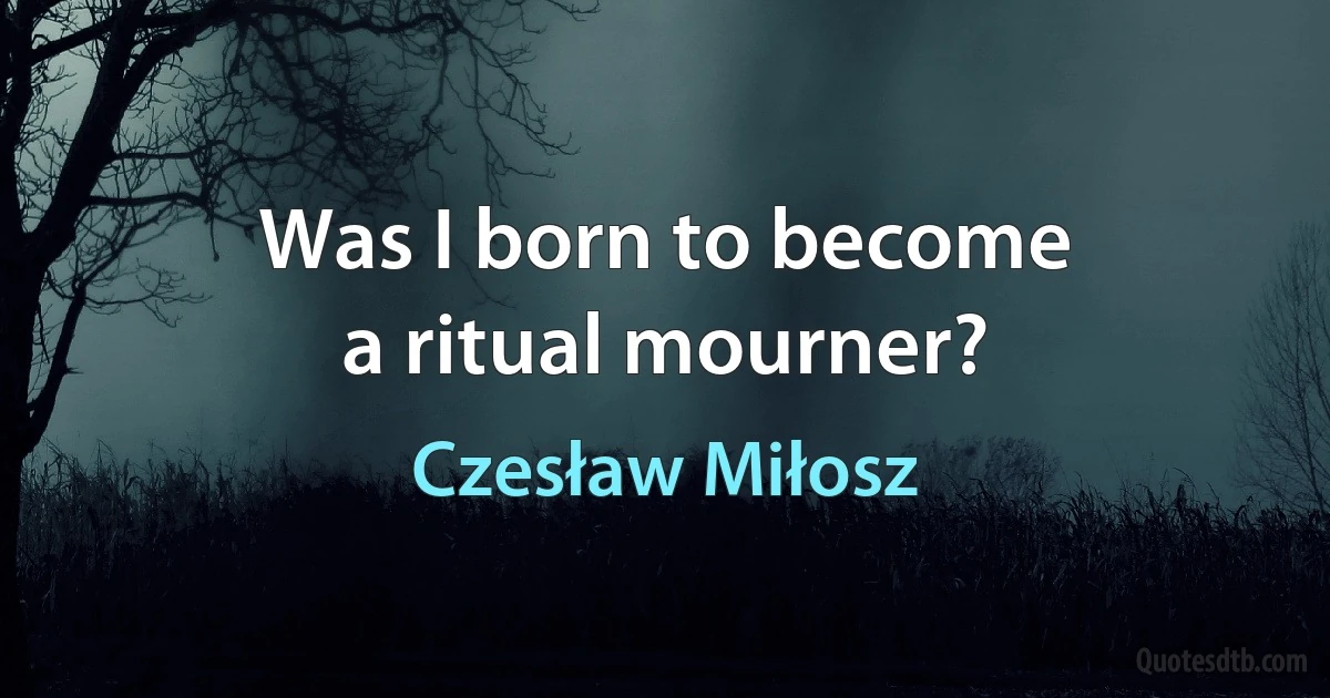 Was I born to become
a ritual mourner? (Czesław Miłosz)