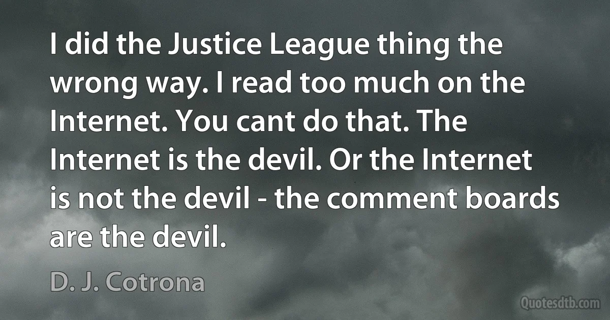 I did the Justice League thing the wrong way. I read too much on the Internet. You cant do that. The Internet is the devil. Or the Internet is not the devil - the comment boards are the devil. (D. J. Cotrona)