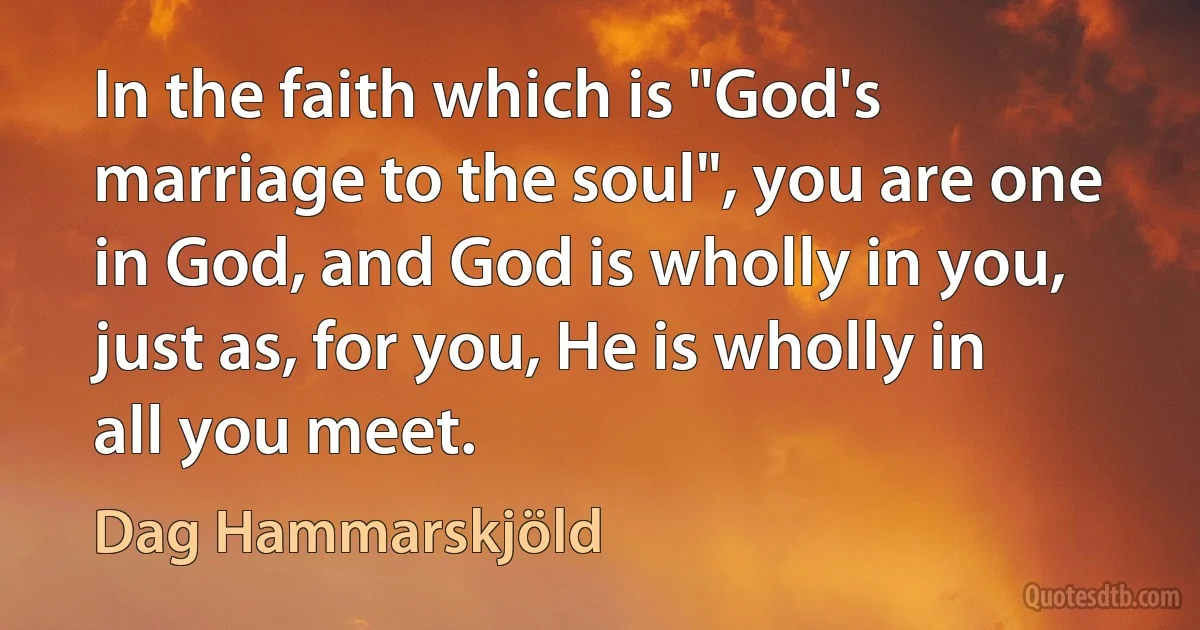 In the faith which is "God's marriage to the soul", you are one in God, and God is wholly in you, just as, for you, He is wholly in all you meet. (Dag Hammarskjöld)