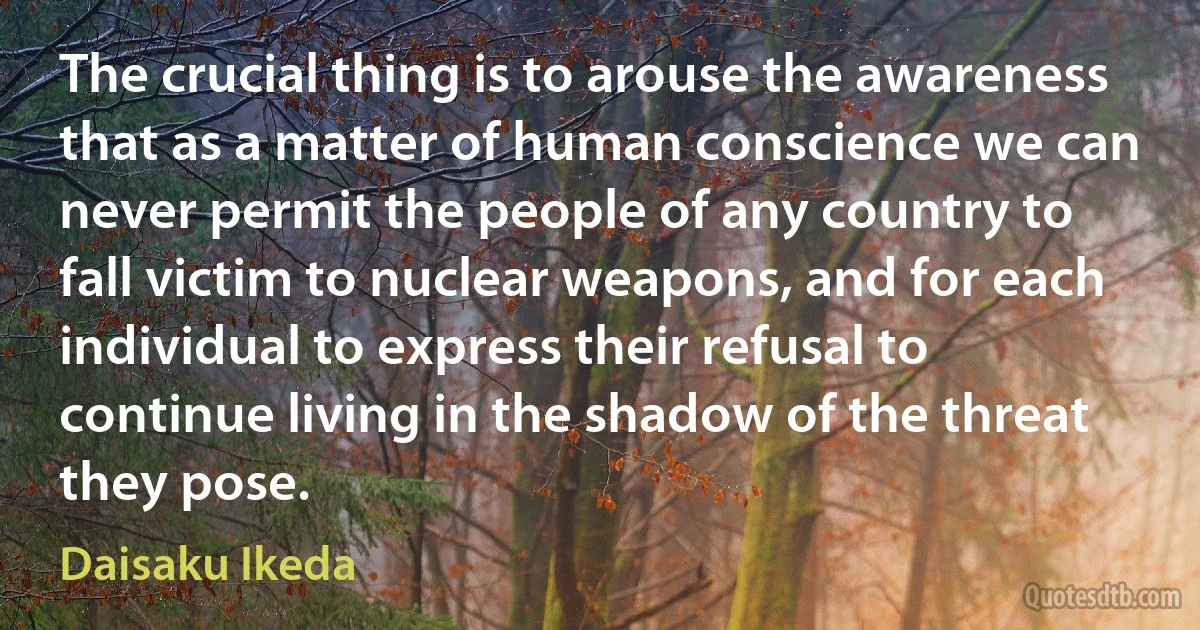 The crucial thing is to arouse the awareness that as a matter of human conscience we can never permit the people of any country to fall victim to nuclear weapons, and for each individual to express their refusal to continue living in the shadow of the threat they pose. (Daisaku Ikeda)