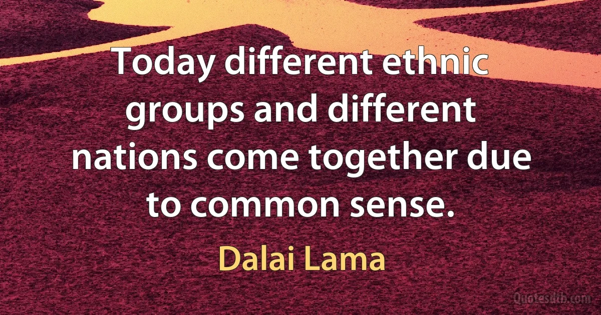 Today different ethnic groups and different nations come together due to common sense. (Dalai Lama)