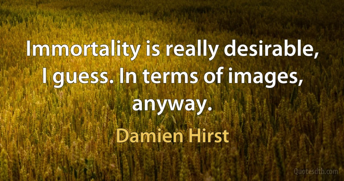 Immortality is really desirable, I guess. In terms of images, anyway. (Damien Hirst)