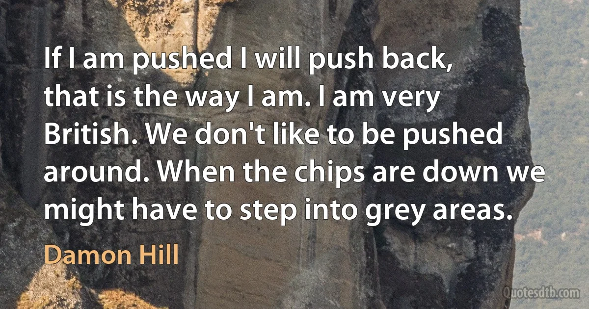 If I am pushed I will push back, that is the way I am. I am very British. We don't like to be pushed around. When the chips are down we might have to step into grey areas. (Damon Hill)