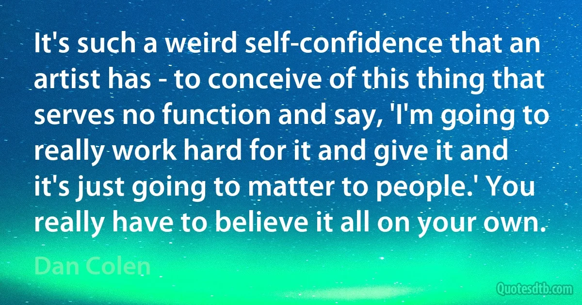 It's such a weird self-confidence that an artist has - to conceive of this thing that serves no function and say, 'I'm going to really work hard for it and give it and it's just going to matter to people.' You really have to believe it all on your own. (Dan Colen)