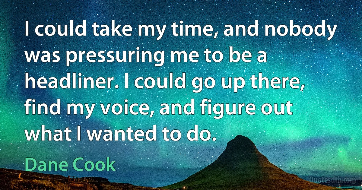 I could take my time, and nobody was pressuring me to be a headliner. I could go up there, find my voice, and figure out what I wanted to do. (Dane Cook)