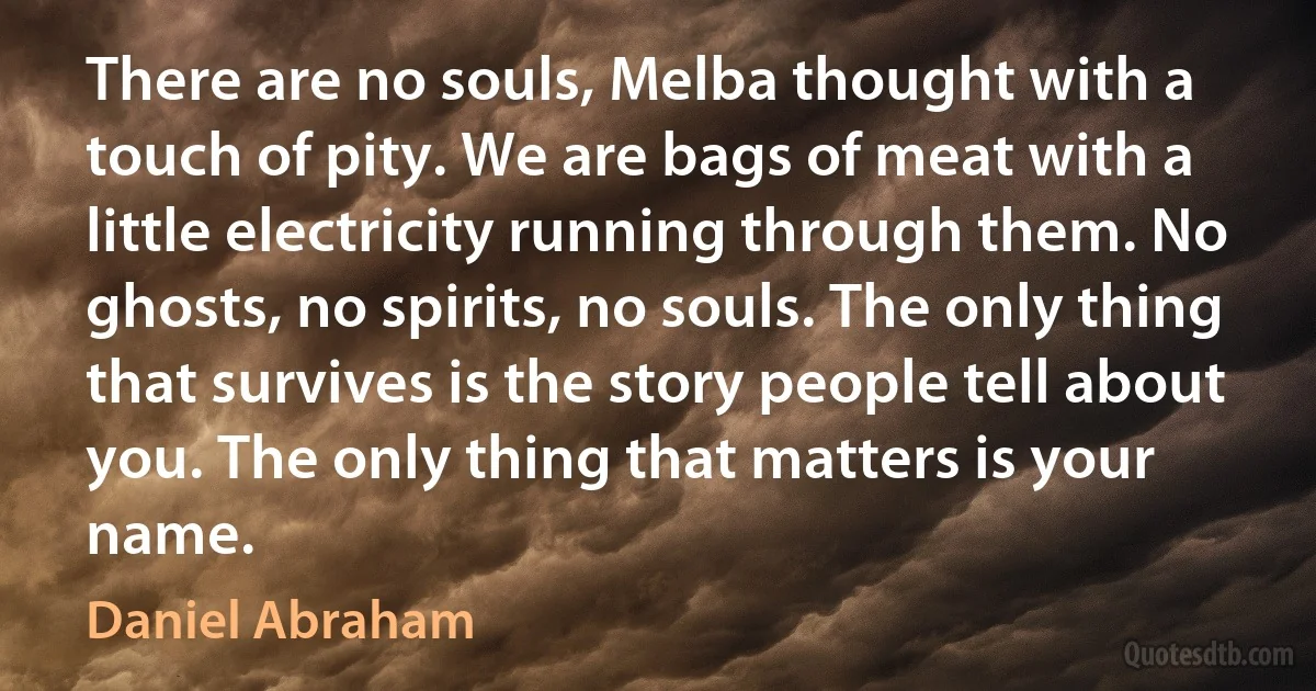 There are no souls, Melba thought with a touch of pity. We are bags of meat with a little electricity running through them. No ghosts, no spirits, no souls. The only thing that survives is the story people tell about you. The only thing that matters is your name. (Daniel Abraham)