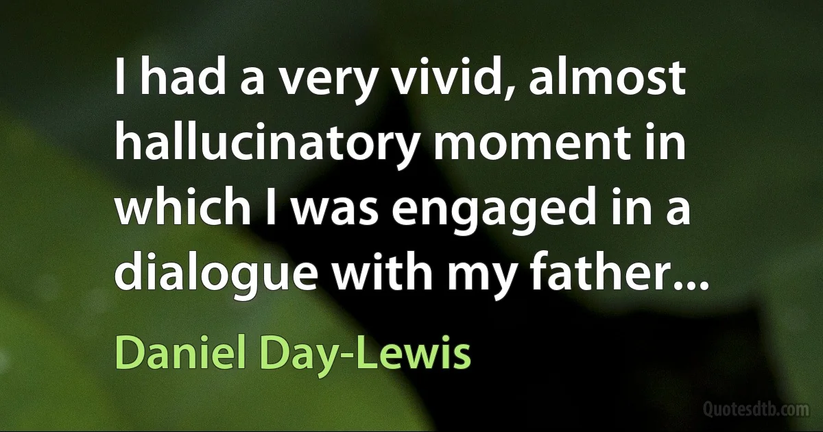 I had a very vivid, almost hallucinatory moment in which I was engaged in a dialogue with my father... (Daniel Day-Lewis)