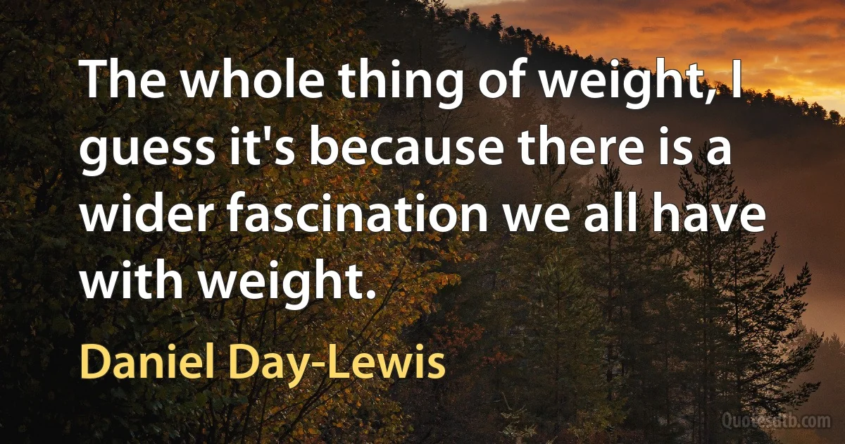 The whole thing of weight, I guess it's because there is a wider fascination we all have with weight. (Daniel Day-Lewis)