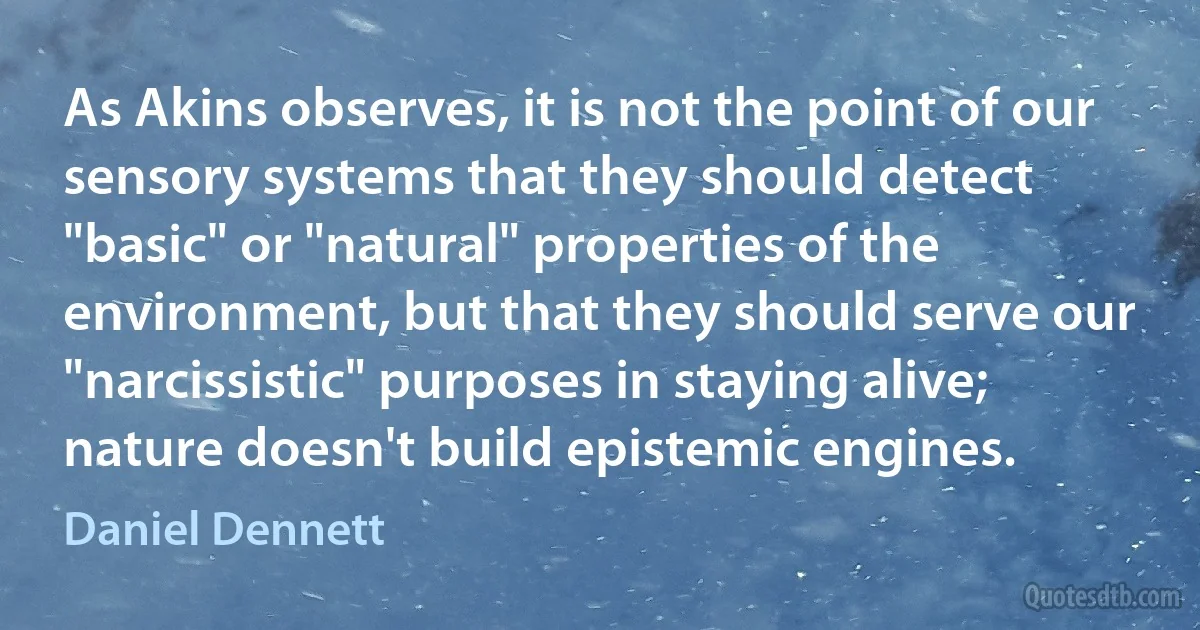 As Akins observes, it is not the point of our sensory systems that they should detect "basic" or "natural" properties of the environment, but that they should serve our "narcissistic" purposes in staying alive; nature doesn't build epistemic engines. (Daniel Dennett)