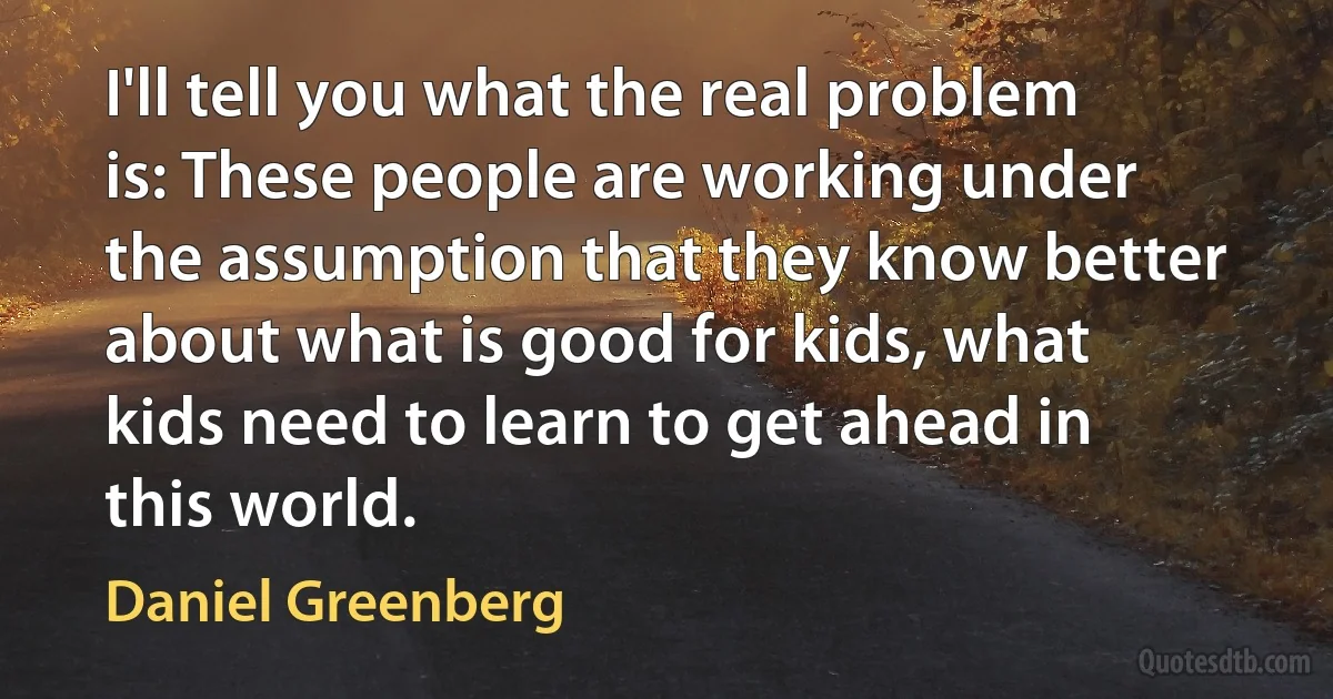 I'll tell you what the real problem is: These people are working under the assumption that they know better about what is good for kids, what kids need to learn to get ahead in this world. (Daniel Greenberg)