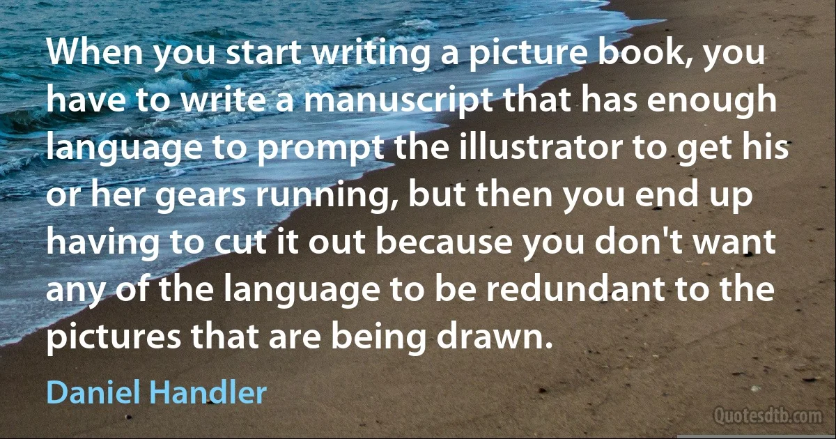 When you start writing a picture book, you have to write a manuscript that has enough language to prompt the illustrator to get his or her gears running, but then you end up having to cut it out because you don't want any of the language to be redundant to the pictures that are being drawn. (Daniel Handler)