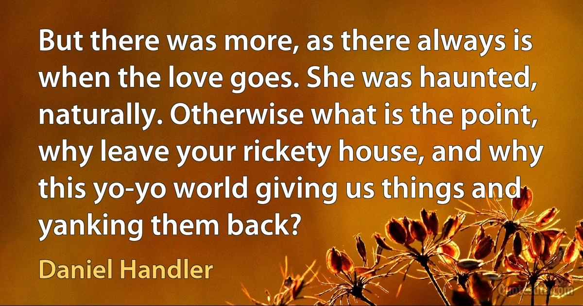 But there was more, as there always is when the love goes. She was haunted, naturally. Otherwise what is the point, why leave your rickety house, and why this yo-yo world giving us things and yanking them back? (Daniel Handler)