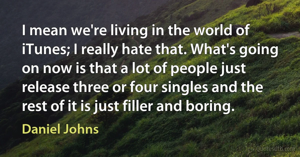 I mean we're living in the world of iTunes; I really hate that. What's going on now is that a lot of people just release three or four singles and the rest of it is just filler and boring. (Daniel Johns)