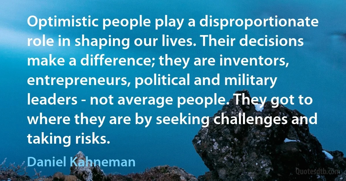 Optimistic people play a disproportionate role in shaping our lives. Their decisions make a difference; they are inventors, entrepreneurs, political and military leaders - not average people. They got to where they are by seeking challenges and taking risks. (Daniel Kahneman)