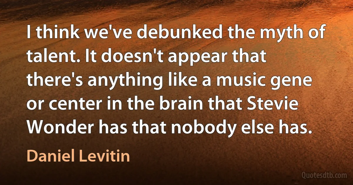 I think we've debunked the myth of talent. It doesn't appear that there's anything like a music gene or center in the brain that Stevie Wonder has that nobody else has. (Daniel Levitin)