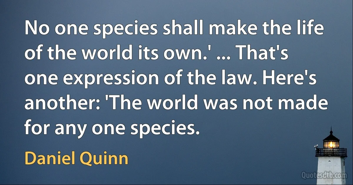 No one species shall make the life of the world its own.' ... That's one expression of the law. Here's another: 'The world was not made for any one species. (Daniel Quinn)